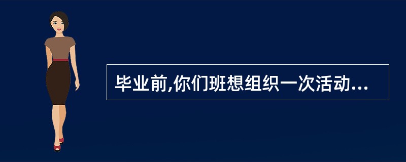 毕业前,你们班想组织一次活动,促进班集体的关系,当作毕业前的美好回忆。 请你简要