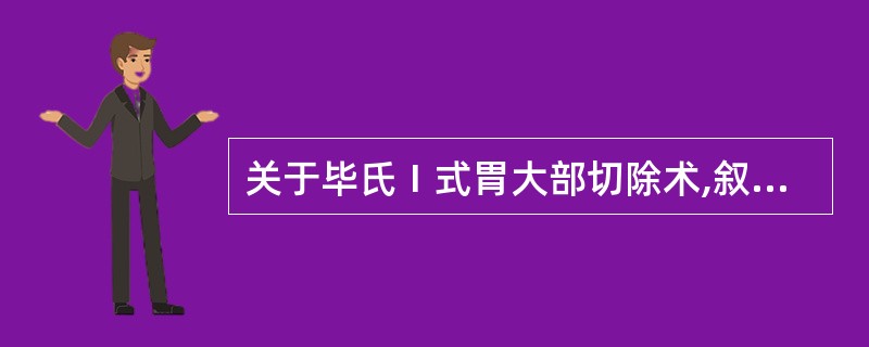 关于毕氏Ⅰ式胃大部切除术,叙述正确的是A、胃与十二指肠吻合B、胃与空肠吻合C、胃