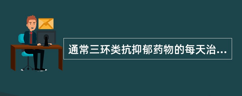 通常三环类抗抑郁药物的每天治疗剂量为