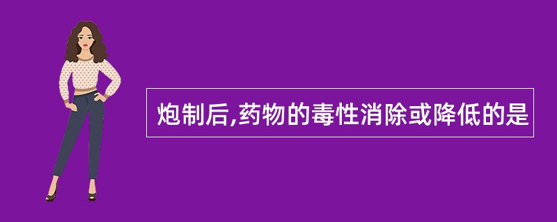 炮制后,药物的毒性消除或降低的是