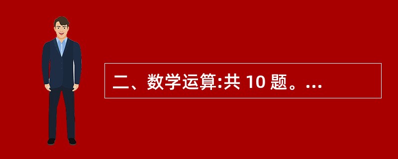 二、数学运算:共 10 题。每道题呈现一道算术式,或是表述数字关 系的文字,请你