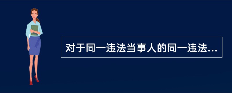 对于同一违法当事人的同一违法行为,不得给予两次以上罚款的行政处罚。( )