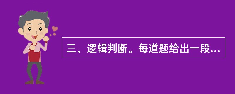 三、逻辑判断。每道题给出一段陈述,这段陈述被假设是正确的,不容置疑的。要求你根据