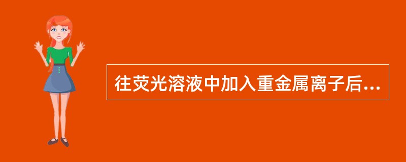 往荧光溶液中加入重金属离子后,荧光溶液的荧光强度有何影响A、荧光强度增加B、荧光