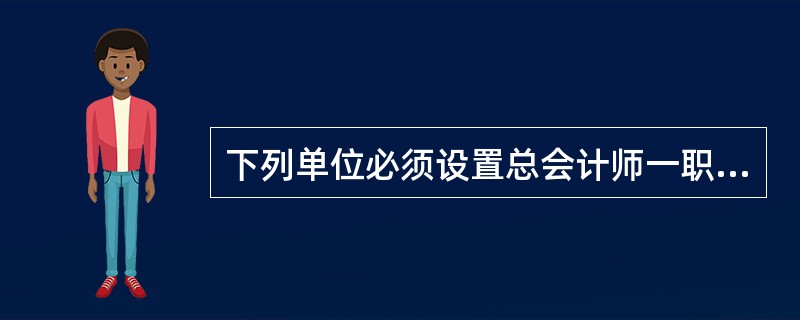 下列单位必须设置总会计师一职( )。