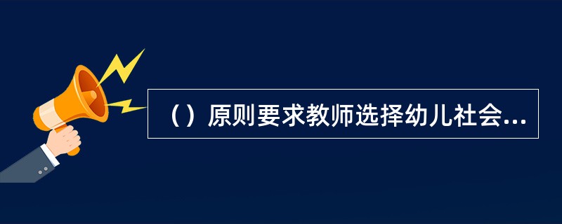 （）原则要求教师选择幼儿社会教育内容时，要关注社会的发展和需要，关注社会现状和未