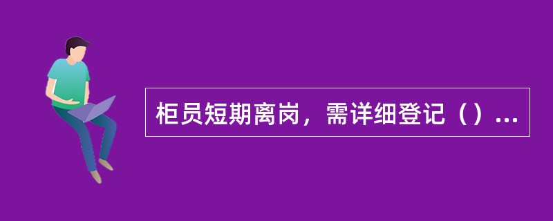 柜员短期离岗，需详细登记（），交接双方和监交人签字确认。