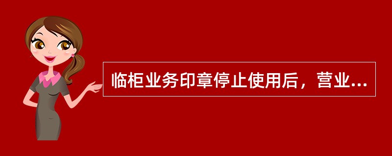 临柜业务印章停止使用后，营业机构应编制一式两联停用清册并加盖印模，连同印章逐级上