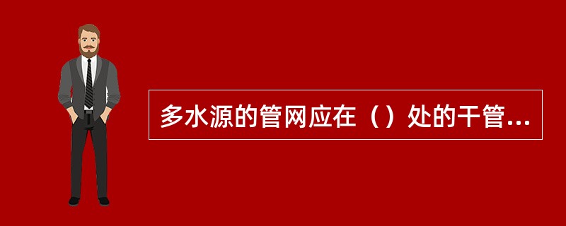 多水源的管网应在（）处的干管上设置测压点。