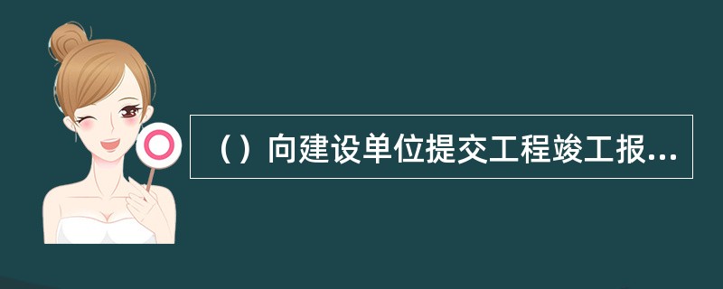 （）向建设单位提交工程竣工报告，申请工程竣工验收。