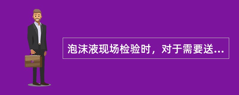 泡沫液现场检验时，对于需要送检的泡沫液，应按什么标准进行检测?主要检测内容有哪些