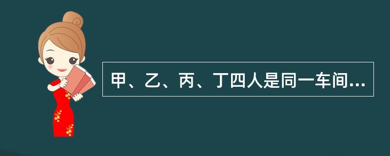 甲、乙、丙、丁四人是同一车间的操作工。甲进厂才3天。乙已工作半个多月了，能在师傅