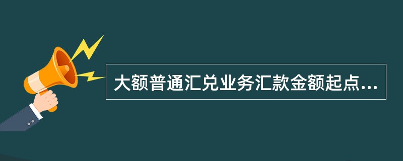 大额普通汇兑业务汇款金额起点由中国人民银行规定，并根据管理需要进行调整，低于起点