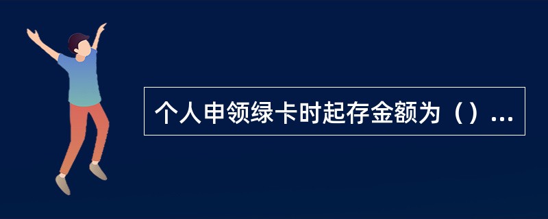 个人申领绿卡时起存金额为（）元。