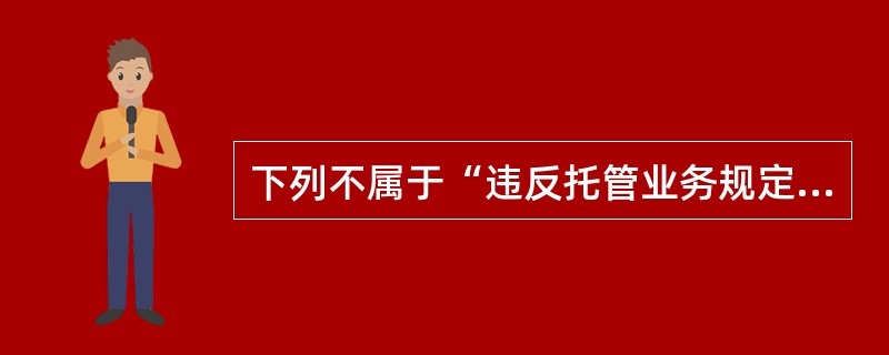 下列不属于“违反托管业务规定，给予撤职至留用察看处分，情节严重或后果严重的，给予