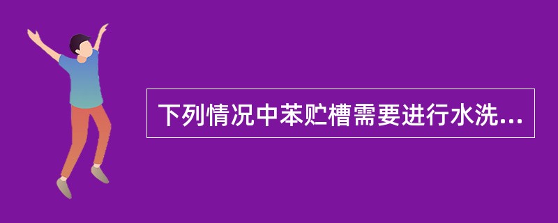 下列情况中苯贮槽需要进行水洗的是（）。