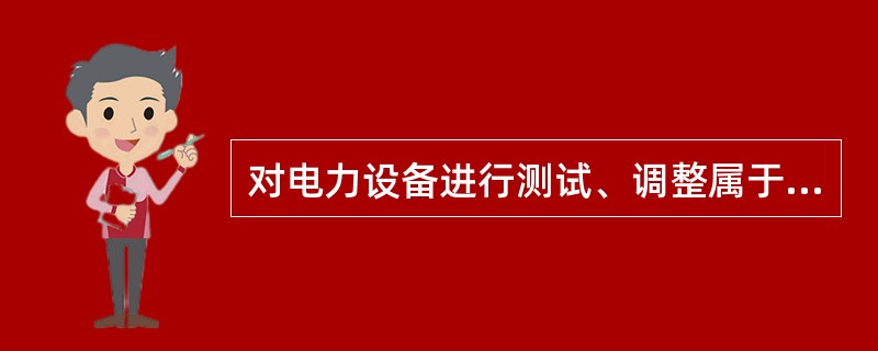 对电力设备进行测试、调整属于（）。