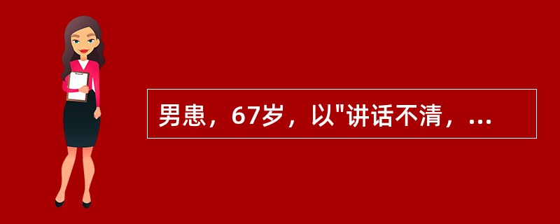 男患，67岁，以"讲话不清，右侧肢体无力5天，逐渐加重2天"为主诉来诊。查体：血