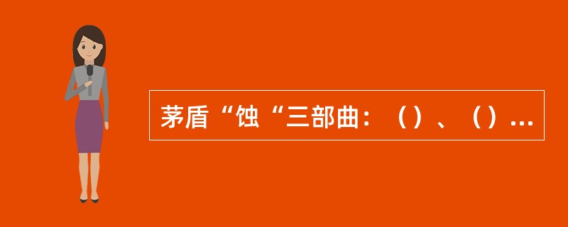 茅盾“蚀“三部曲：（）、（）、（）