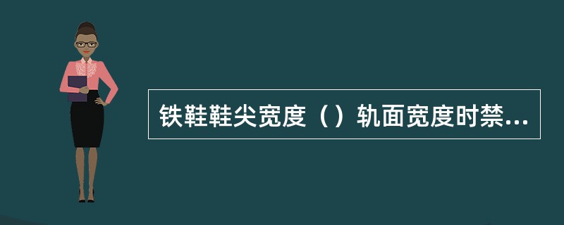 铁鞋鞋尖宽度（）轨面宽度时禁止使用。（B、3、X）[05-00-03-03][0