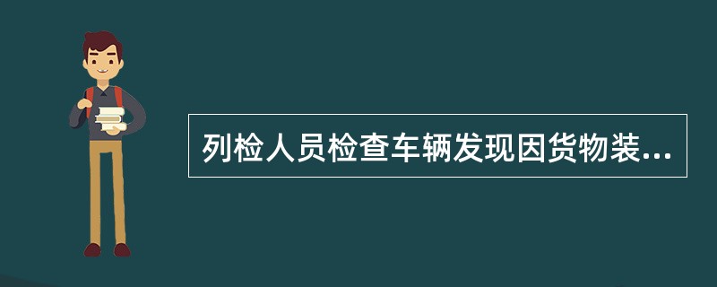 列检人员检查车辆发现因货物装载（）引起技术状态不正常时，应及时通知车站处理；车辆