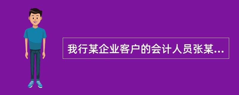 我行某企业客户的会计人员张某同银行工作人员很熟悉。一日，张某持企业营业执照、组织