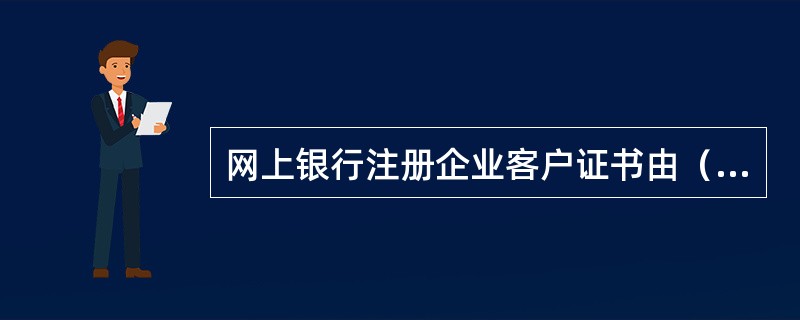 网上银行注册企业客户证书由（）发放，包含了申请人特征信息、申请人密钥等有关要素，