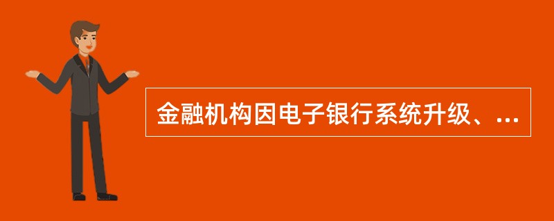 金融机构因电子银行系统升级、调试等原因，需要按计划暂时停止电子银行服务的，应至少