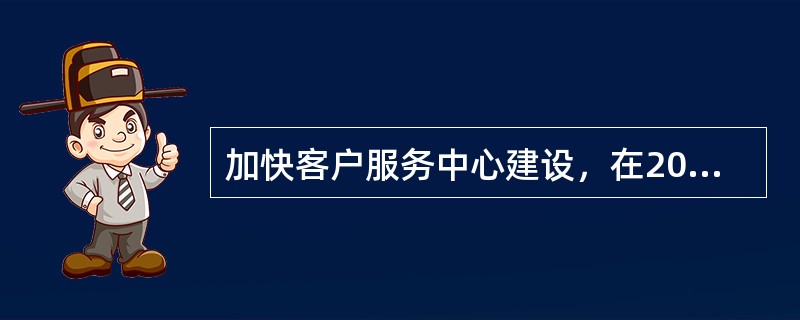 加快客户服务中心建设，在2010年底前形成以客服中心（）、客服中心（）和“三农”