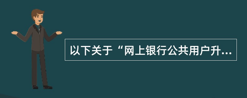 以下关于“网上银行公共用户升级版”的描述正确的有（）