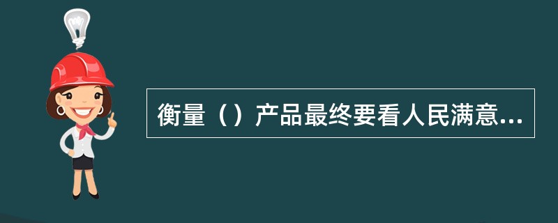 衡量（）产品最终要看人民满意不满意、喜欢不喜欢。