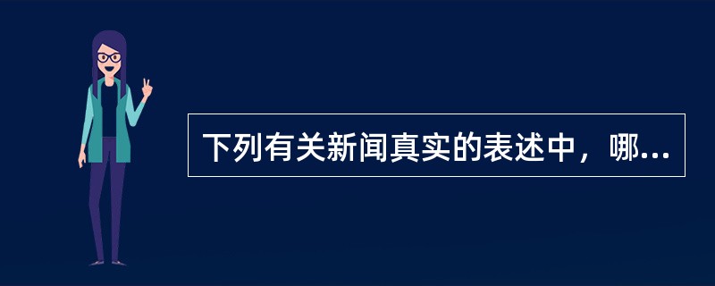 下列有关新闻真实的表述中，哪一项不正确？（）