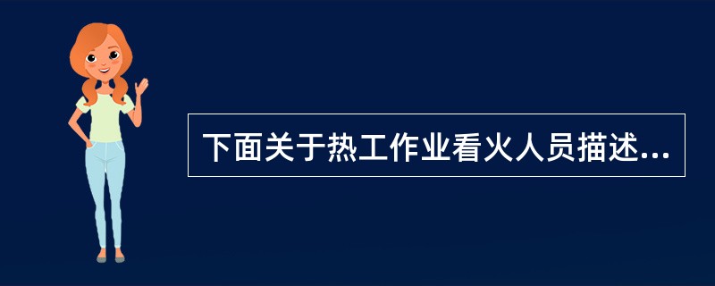 下面关于热工作业看火人员描述中不正确的是（）。