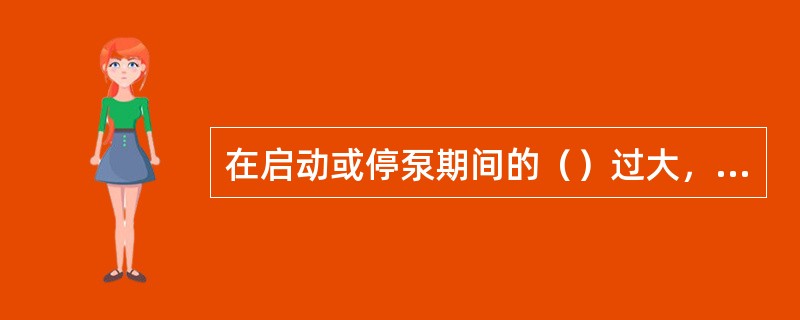 在启动或停泵期间的（）过大，会造成叶轮和泵壳寿命过短.