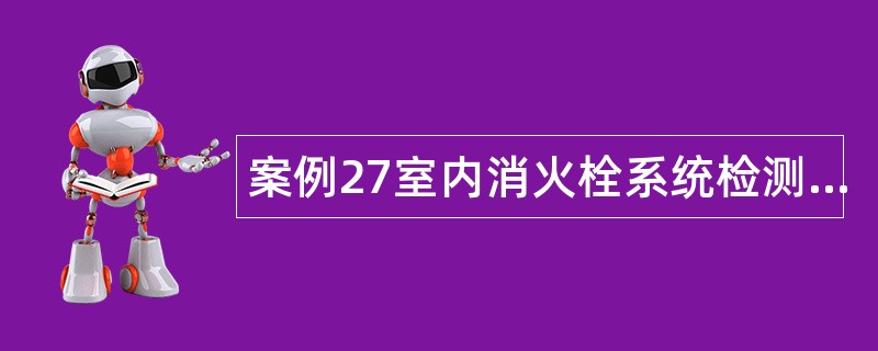 案例27室内消火栓系统检测与验收案例分析题库