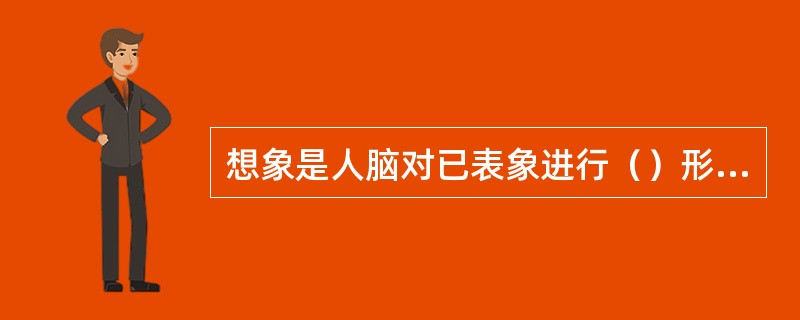 想象是人脑对已表象进行（）形成新形象的过程。