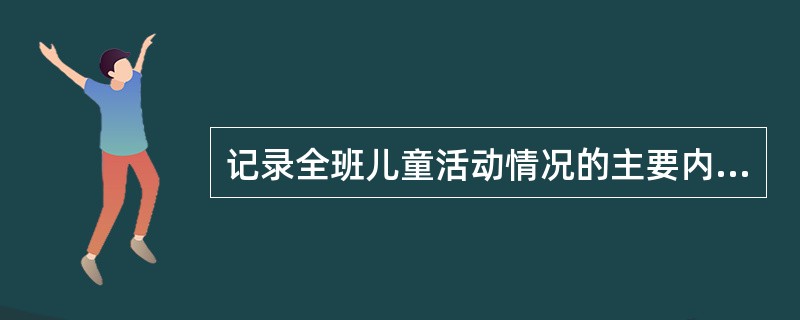 记录全班儿童活动情况的主要内容是记录儿童活动的分组情况；儿童在活动中的身体、情绪