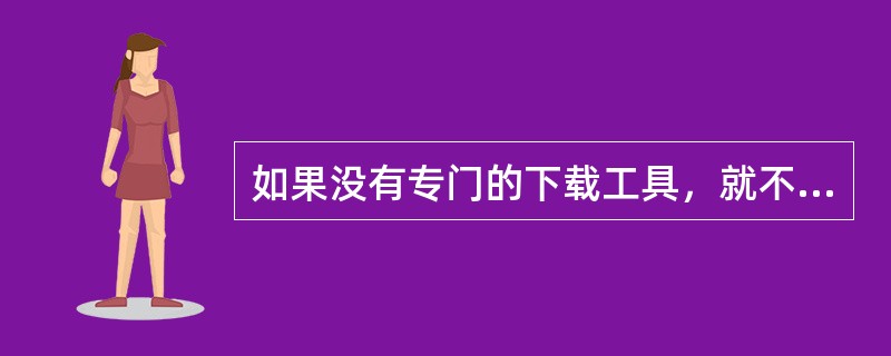 如果没有专门的下载工具，就不能从因特网上下载文字、图片以及各种文件资料。