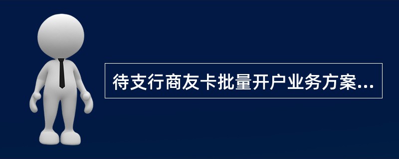 待支行商友卡批量开户业务方案经营业部个人客户中心负责人签字同意后，支行将方案及（