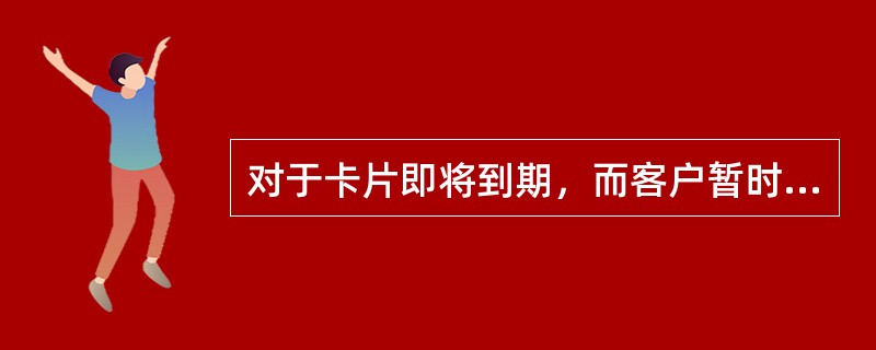 对于卡片即将到期，而客户暂时不想换卡的情况，应请客户提前()通知我行，我行在一定