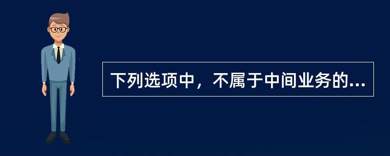 下列选项中，不属于中间业务的是()