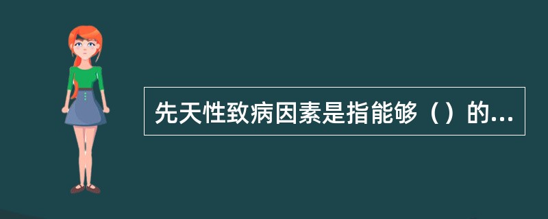 先天性致病因素是指能够（）的有害因素，由先天性因素引起的疾病称为（）。