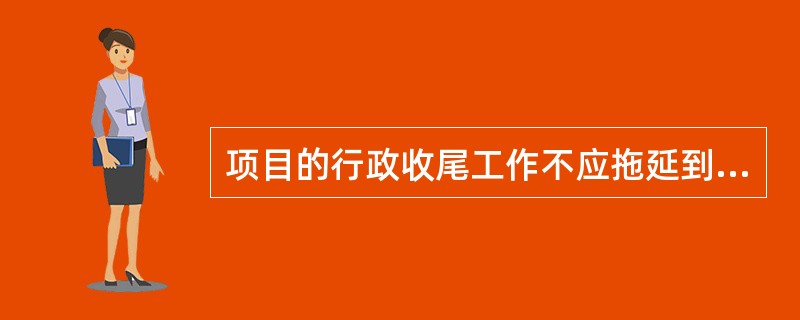 项目的行政收尾工作不应拖延到项目结束，因为：（）。