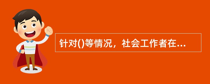 针对()等情况，社会工作者在结案的同时还需要与其他服务机构或者社会工作者联系，帮