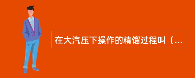 在大汽压下操作的精馏过程叫（）蒸馏。