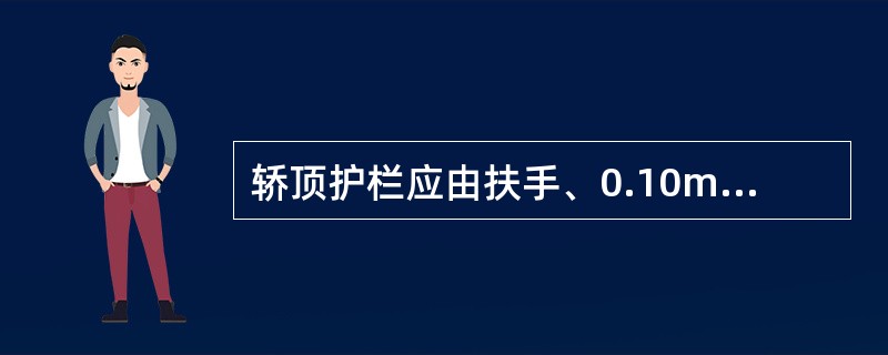 轿顶护栏应由扶手、0.10m高的护脚板和位于护栏高度一半处的中间栏杆组成.（）