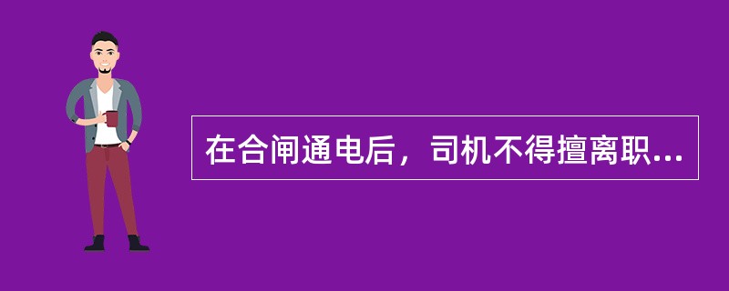 在合闸通电后，司机不得擅离职守，若要离开则必须断电关闸锁箱。（）