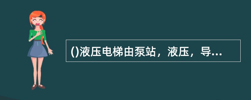 ()液压电梯由泵站，液压，导向，轿厢，门和电气控制等系统组成。