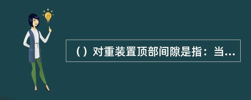 （）对重装置顶部间隙是指：当轿厢底梁接触缓冲器的位置时，对重装置最高的部件至道顶