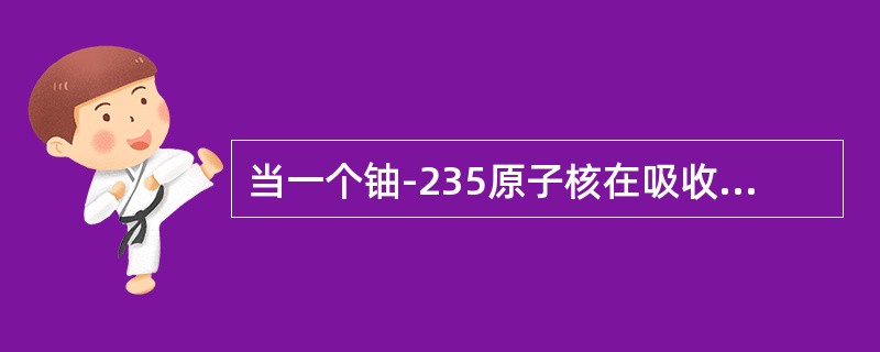 当一个铀-235原子核在吸收了一个能量适当的中子后，这个原子核由于内部不稳定而分